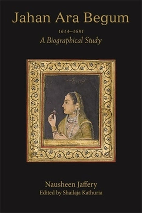 Jahan Ara Begum 1614-1681: A Biographical Study by Nausheen Jaffery