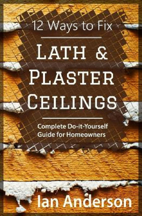 12 Ways to Fix Lath and Plaster Ceilings: Complete Do-it-Yourself Guide for Homeowners by Ian Anderson