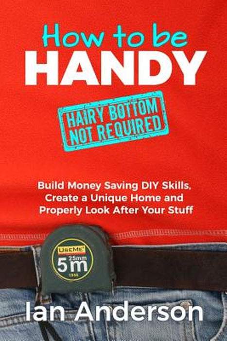 How to Be Handy [Hairy Bottom Not Required]: Build Money Saving DIY Skills, Create a Unique Home and Properly Look After Your Stuff by Ian Anderson