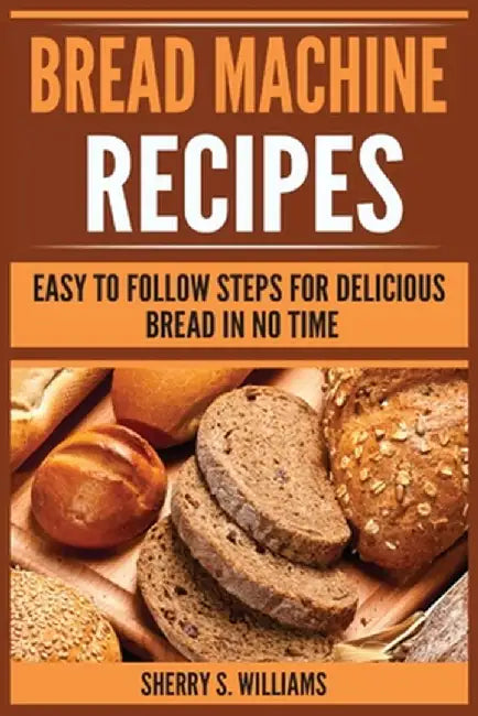 Bread Machine Recipes: Easy To Follow Steps For Delicious Bread In No Time by Sherry S. Williams