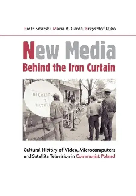 New Media Behind the Iron Curtain: Cultural History of Video, Microcomputers and Satellite Television in Communist Poland by Krzysztof Jajko
