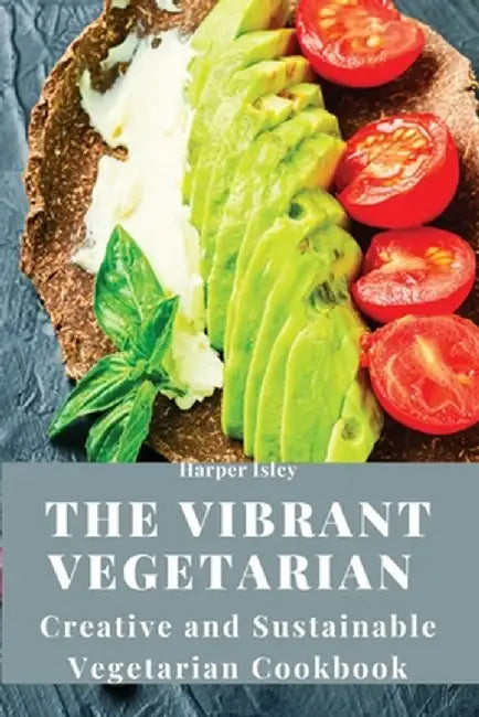 The Vibrant Vegetarian: Creative and Sustainable Vegetarian Cookbook by Harper Isley
