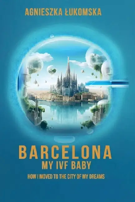 Barcelona My IVF Baby: How I Moved to the City of My Dreams by Agnieszka Lukomska