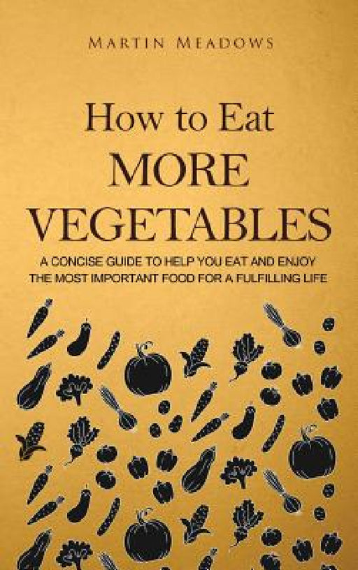 How to Eat More Vegetables: A Concise Guide to Help You Eat and Enjoy the Most Important Food for a Fulfilling Life by Martin Meadows