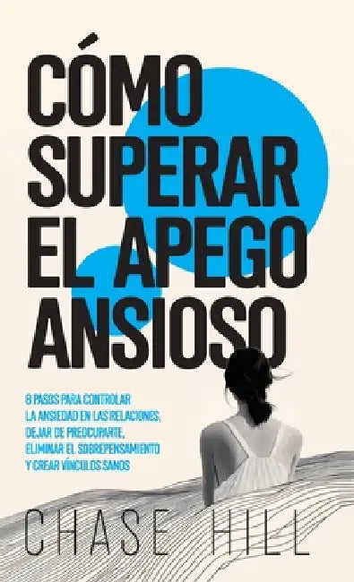 Cómo superar el apego ansioso: 8 pasos para controlar la ansiedad en las relaciones, dejar de preocuparte, eliminar el sobrepensamiento y crear víncul by Chase Hill