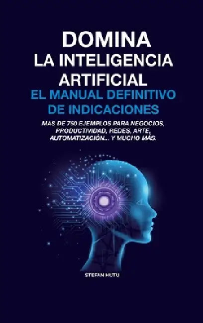 Domina La Inteligencia Artificial El Manual Definitivo de Indicaciones: Más de 750 ejemplos para negocios, productividad, redes, arte, automatización. by Stefan Hutu