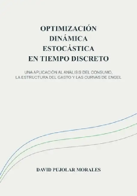 Optimización Dinámica Estocástica En Tiempo Discreto: Una Aplicación Al Análisis del Consumo, La Estructura del Gasto Y Las Curvas de Engel by David Pujolar Morales