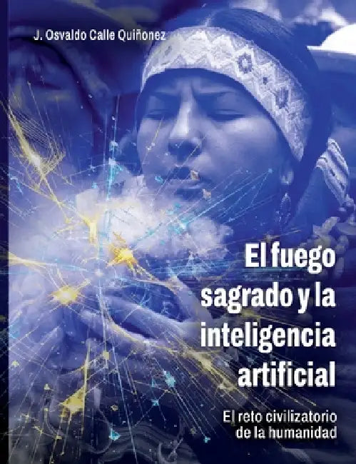 El fuego sagrado y la inteligencia artificial: El reto civilizatorio de la humanidad by Osvaldo Calle Quiñonez