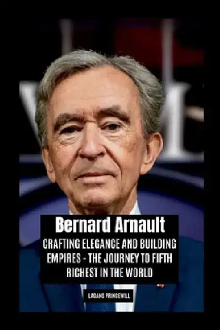Bernard Arnault: Crafting Elegance and Building Empires - The Journey to Fifth Richest in the World by Lagang Princewill