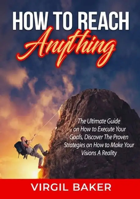How to Reach Anything: The Ultimate Guide on How to Execute Your Goals, Discover The Proven Strategies on How to Make Your Visions A Reality by Virgil Baker