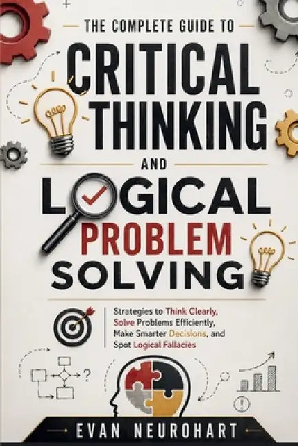 The Complete Guide to Critical Thinking and Logical Problem Solving: Strategies to Think Clearly, Solve Problems Efficiently, Make Smarter Decisions, by Evan Neurohart