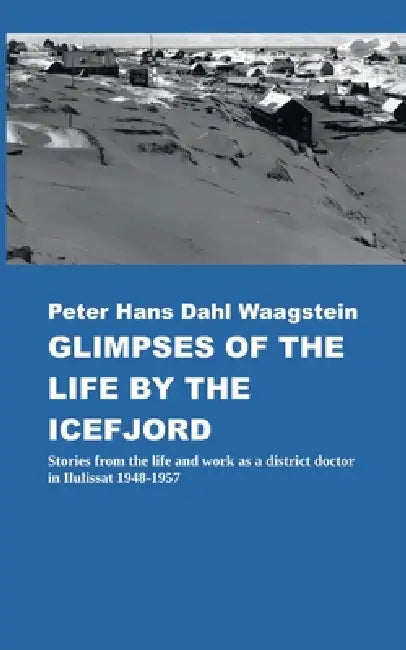 Glimpses of Life by the Icefjord: Stories from life and work as a district doctor in Ilulissat 1948-1957 by Peter Hans Dahl Waagstein, Thorbjørn Waagstein