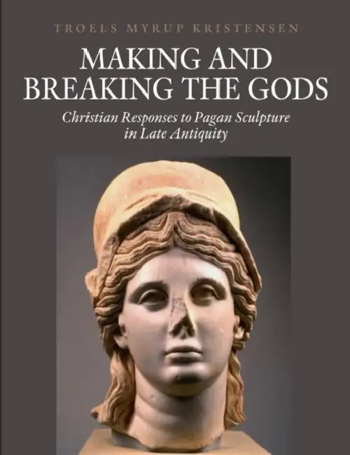 Making and Breaking the Gods: Christian Responses to Pagan Sculpture in Late Antiquity by Troels Myrup Kristensen