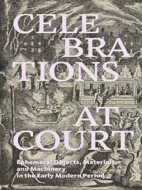 Celebrations at Court: Ephemeral Objects, Materials, and Machinery in the Early Modern Period by Anne H. Christensen, Maria Fabricius Hansen, Jesper Svenningsen
