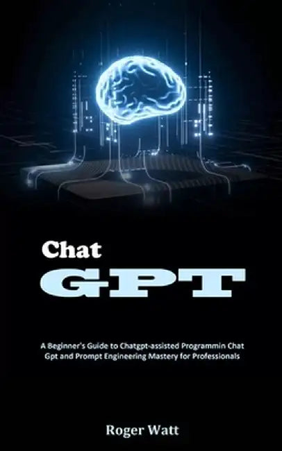 Chat Gpt: A Beginner's Guide to Chatgpt-assisted Programmin Chat Gpt and Prompt Engineering Mastery for Professionals by Roger Watt