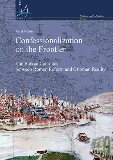Confessionalization on the Frontier: The Balkan Catholics Between Roman Reform and Ottoman Reality by Antal Molnar