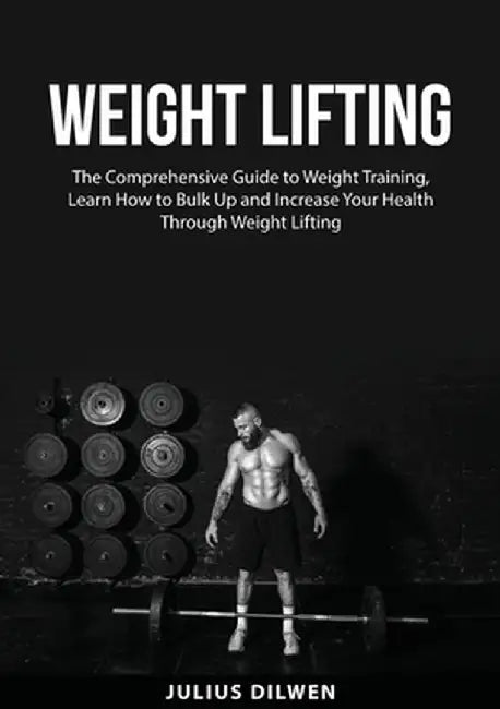 Weight Lifting: The Comprehensive Guide to Weight Training, Learn How to Bulk Up and Increase Your Health Through Weight Lifting by Julius Dilwen
