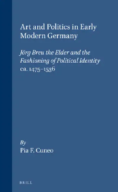 Art and Politics in Early Modern Germany: Jörg Breu the Elder and the Fashioning of Political Identity, Ca. 1475-1536 by Cuneo