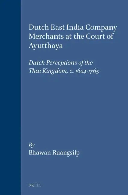 Dutch East India Company Merchants at the Court of Ayutthaya: Dutch Perceptions of the Thai Kingdom, C.1604-1765 by Bhawan Ruangsilp