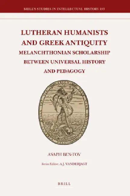 Lutheran Humanists and Greek Antiquity: Melanchthonian Scholarship Between Universal History and Pedagogy by Asaph Ben-Tov