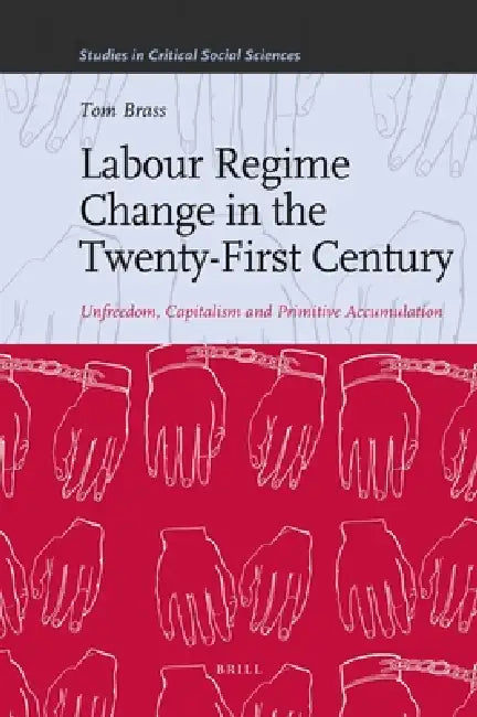 Labour Regime Change in the Twenty-First Century: Unfreedom, Capitalism and Primitive Accumulation by Tom Brass