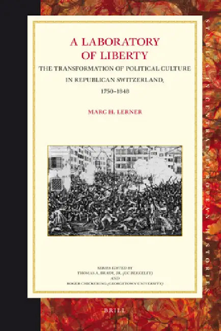 A Laboratory of Liberty: The Transformation of Political Culture in Republican Switzerland, 1750-1848 by Marc Lerner