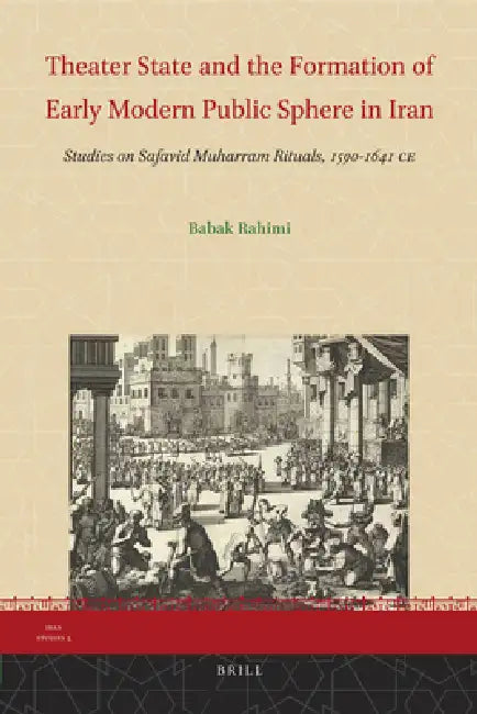 Theater State and the Formation of Early Modern Public Sphere in Iran: Studies on Safavid Muharram Rituals, 1590-1641 CE by Babak Rahimi