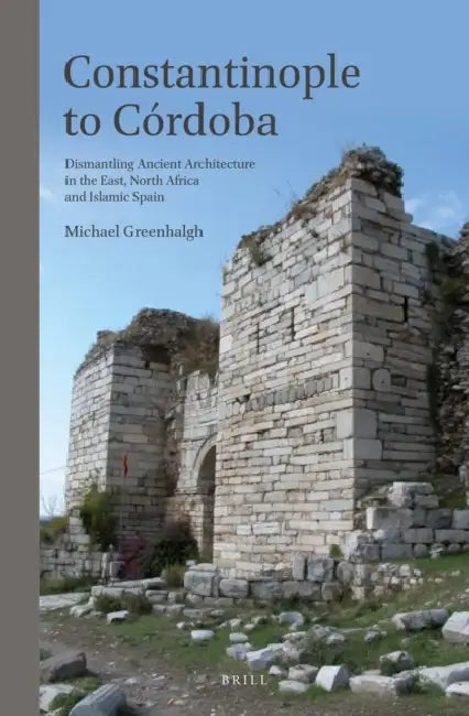 Constantinople to Córdoba: Dismantling Ancient Architecture in the East, North Africa and Islamic Spain by Michael Greenhalgh