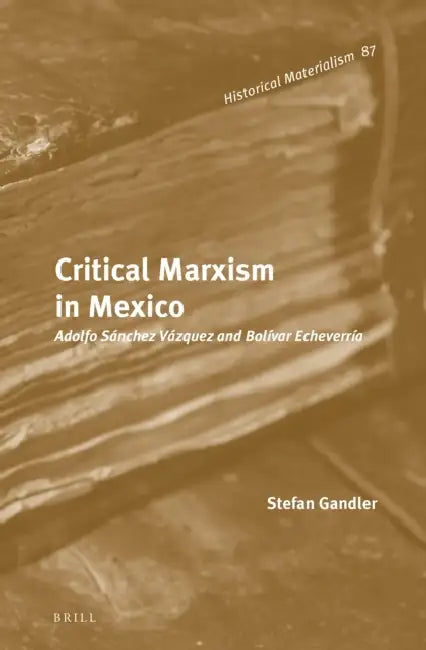 Critical Marxism in Mexico: Adolfo Sánchez Vázquez and Bolívar Echeverría by Stefan Gandler