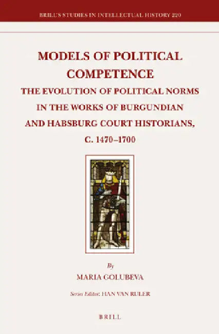 Models of Political Competence: The Evolution of Political Norms in the Works of Burgundian and Habsburg Court Historians, C. 1470-1700 by Maria Golubeva