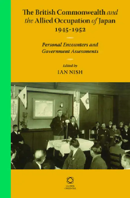 The British Commonwealth and the Allied Occupation of Japan, 1945 - 1952: Personal Encounters and Government Assessments by Ian Nish