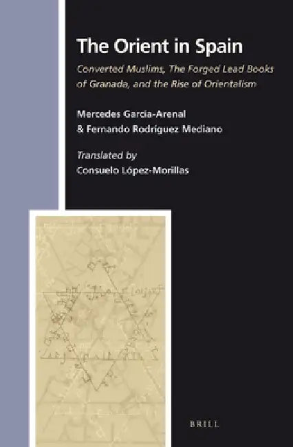 The Orient in Spain: Converted Muslims, the Forged Lead Books of Granada, and the Rise of Orientalism by Consuelo López-Morillas, Consuelo López-Morillas, Mercedes Garcia-Arenal Rodriquez