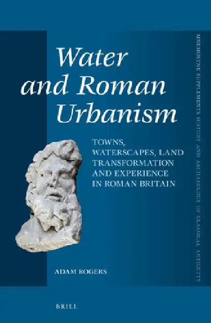 Water and Roman Urbanism: Towns, Waterscapes, Land Transformation and Experience in Roman Britain by Adam Rogers