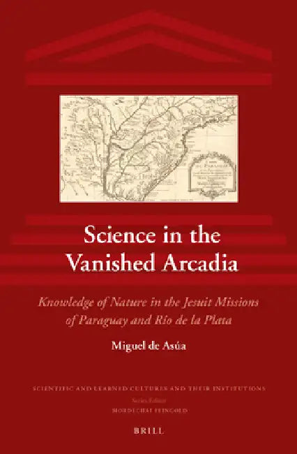 Science in the Vanished Arcadia: Knowledge of Nature in the Jesuit Missions of Paraguay and Río de la Plata by Miguel de Asúa