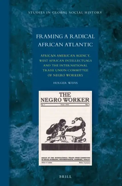 Framing a Radical African Atlantic: African American Agency, West African Intellectuals and the International Trade Union Committee of Negro Workers by Holger Weiss
