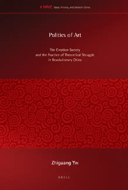 Politics of Art: The Creation Society and the Practice of Theoretical Struggle in Revolutionary China by Zhiguang Yin