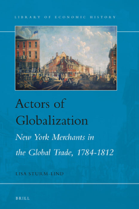Actors of Globalization: New York Merchants in Global Trade, 1784-1812 by Lisa Sturm-Lind