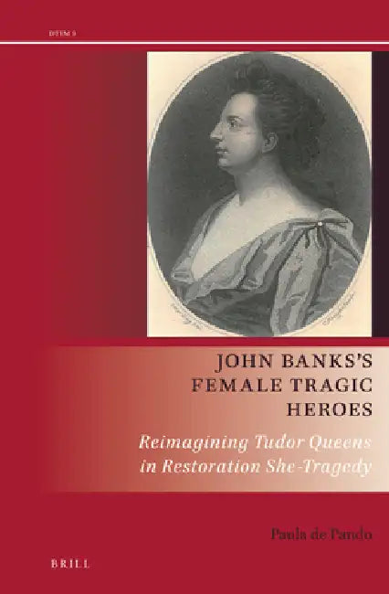John Banks's Female Tragic Heroes: Reimagining Tudor Queens in Restoration She-Tragedy by Paula de Pando