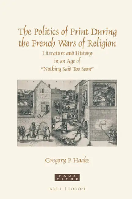 The Politics of Print During the French Wars of Religion: Literature and History in an Age of "Nothing Said Too Soon" by Gregory P. Haake