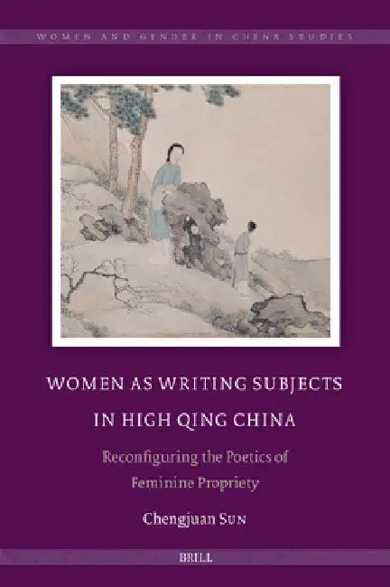 Women as Writing Subjects in High Qing China: Reconfiguring the Poetics of Feminine Propriety by Chengjuan Sun