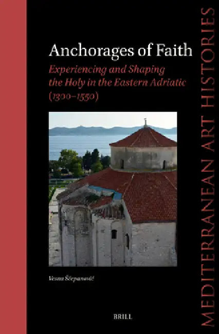 Anchorages of Faith: Experiencing and Shaping the Holy in the Eastern Adriatic (1300-1550) by Vesna Scepanovic