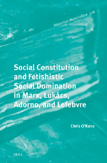 Social Constitution and Fetishistic Social Domination in Marx, Lukács, Adorno, and Lefebvre by Chris O'Kane
