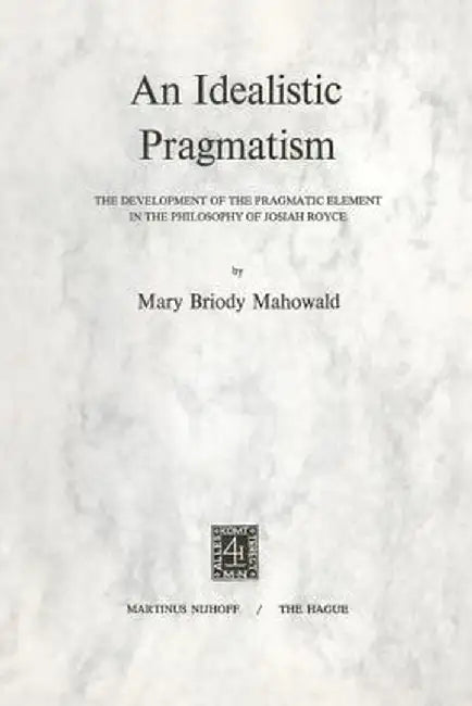 An Idealistic Pragmatism: The Development of the Pragmatic Element in the Philosophy of Josiah Royce by M. B. Mahowald