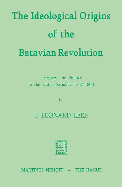 The Ideological Origins of the Batavian Revolution: History and Politics in the Dutch Republic 1747-1800 by I. L. Leeb