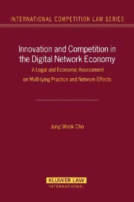 Innovation and Competition in the Digital Network Economy: A Legal and Economic Assessment on Multi-tying Practices and Network Effects (International by Jung Wook Cho