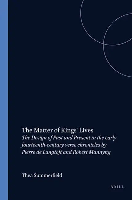 The Matter of Kings' Lives: The Design of Past and Present in the Early Fourteenth-Century Verse Chronicles by Pierre de Langtoft and Robert Mannyng by Thea Summerfield