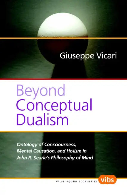 Beyond Conceptual Dualism: Ontology of Consciousness, Mental Causation, and Holism in John R. Searle's Philosophy of Mind by Giuseppe Vicari