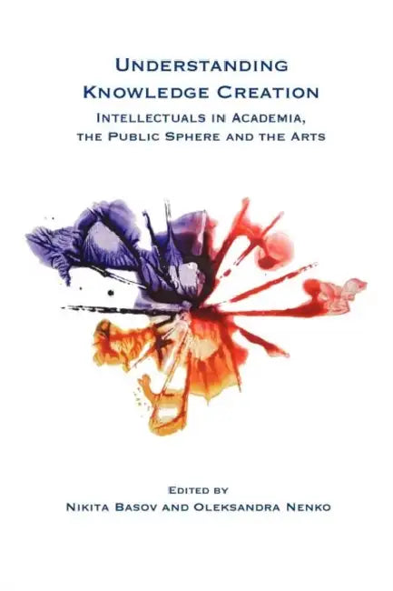 Understanding Knowledge Creation: Intellectuals in Academia, the Public Sphere and the Arts by Nikita Basov, Oleksandra Nenko