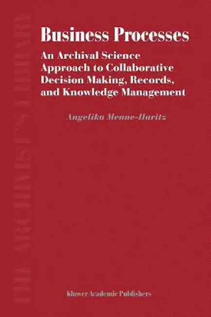 Business Processes: An Archival Science Approach to Collaborative Decision Making, Records, and Knowledge Management by Angelika Menne-Haritz