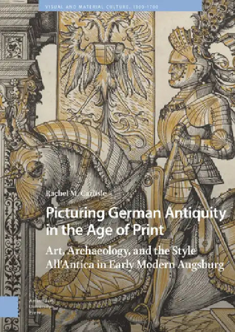 Picturing German Antiquity in the Age of Print: Art, Archaeology, and the Style All'antica in Early Modern Augsburg by Rachel Carlisle